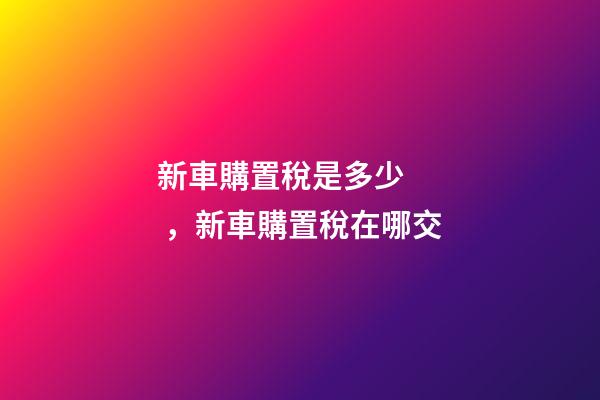 新車購置稅是多少，新車購置稅在哪交